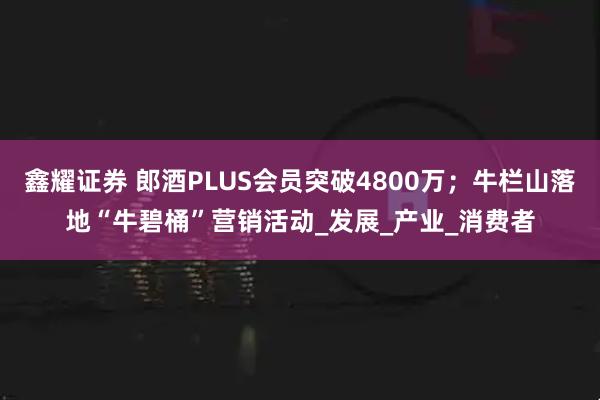鑫耀证券 郎酒PLUS会员突破4800万；牛栏山落地“牛碧桶”营销活动_发展_产业_消费者