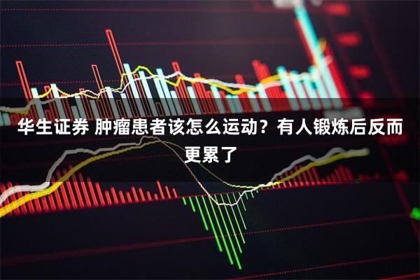 华生证券 肿瘤患者该怎么运动？有人锻炼后反而更累了